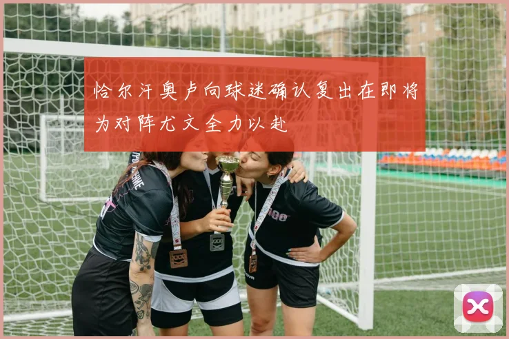 恰尔汗奥卢向球迷确认复出在即将为对阵尤文全力以赴