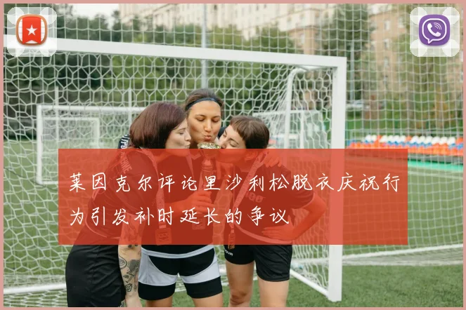 莱因克尔评论里沙利松脱衣庆祝行为引发补时延长的争议