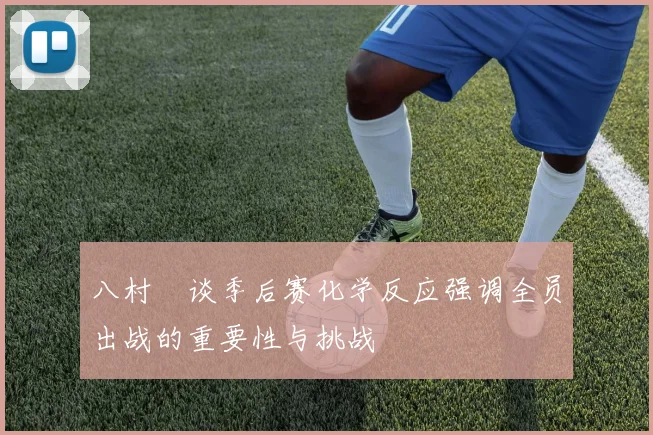 八村塁谈季后赛化学反应强调全员出战的重要性与挑战