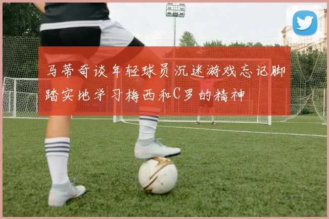 马蒂奇谈年轻球员沉迷游戏忘记脚踏实地学习梅西和C罗的精神