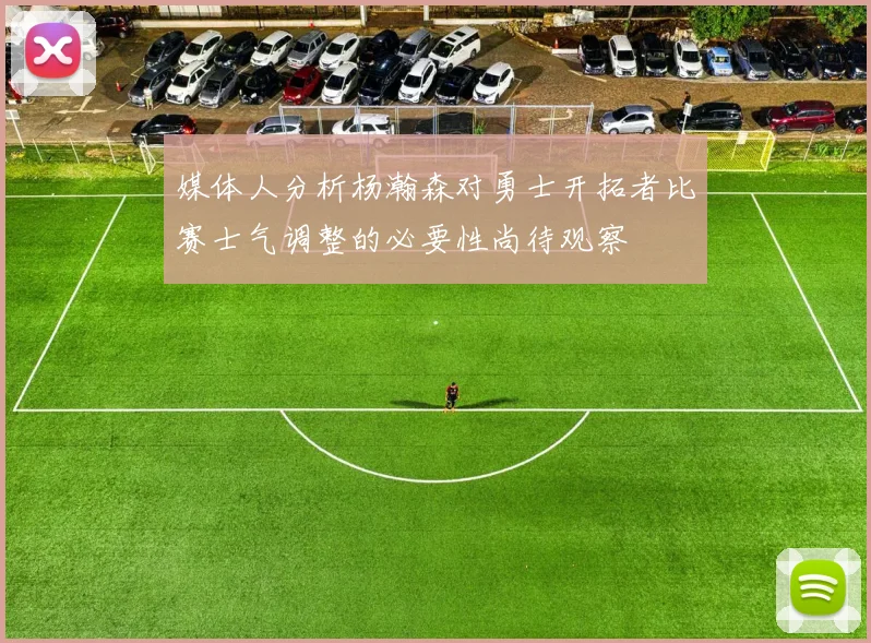 媒体人分析杨瀚森对勇士开拓者比赛士气调整的必要性尚待观察