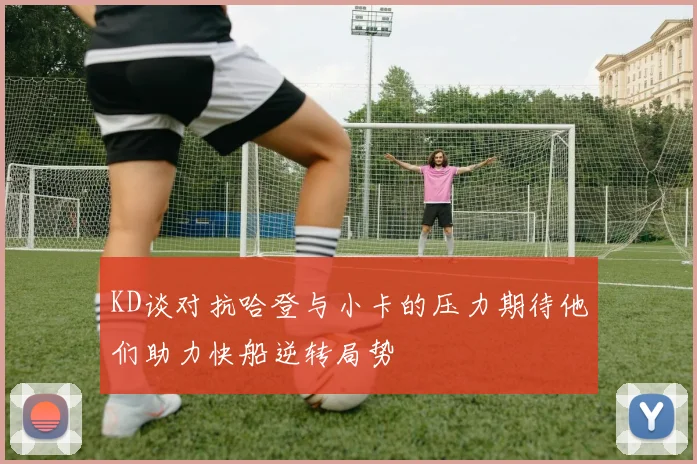 KD谈对抗哈登与小卡的压力期待他们助力快船逆转局势